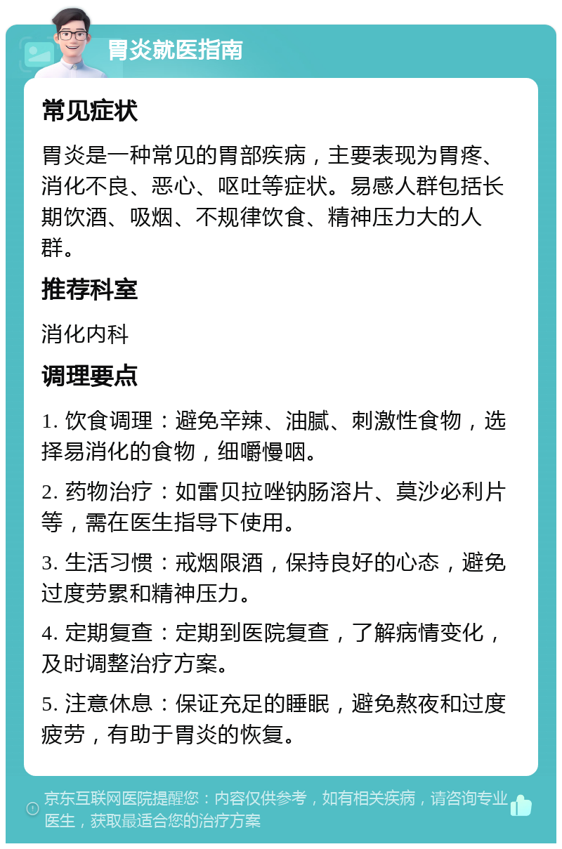 胃炎就医指南 常见症状 胃炎是一种常见的胃部疾病，主要表现为胃疼、消化不良、恶心、呕吐等症状。易感人群包括长期饮酒、吸烟、不规律饮食、精神压力大的人群。 推荐科室 消化内科 调理要点 1. 饮食调理：避免辛辣、油腻、刺激性食物，选择易消化的食物，细嚼慢咽。 2. 药物治疗：如雷贝拉唑钠肠溶片、莫沙必利片等，需在医生指导下使用。 3. 生活习惯：戒烟限酒，保持良好的心态，避免过度劳累和精神压力。 4. 定期复查：定期到医院复查，了解病情变化，及时调整治疗方案。 5. 注意休息：保证充足的睡眠，避免熬夜和过度疲劳，有助于胃炎的恢复。