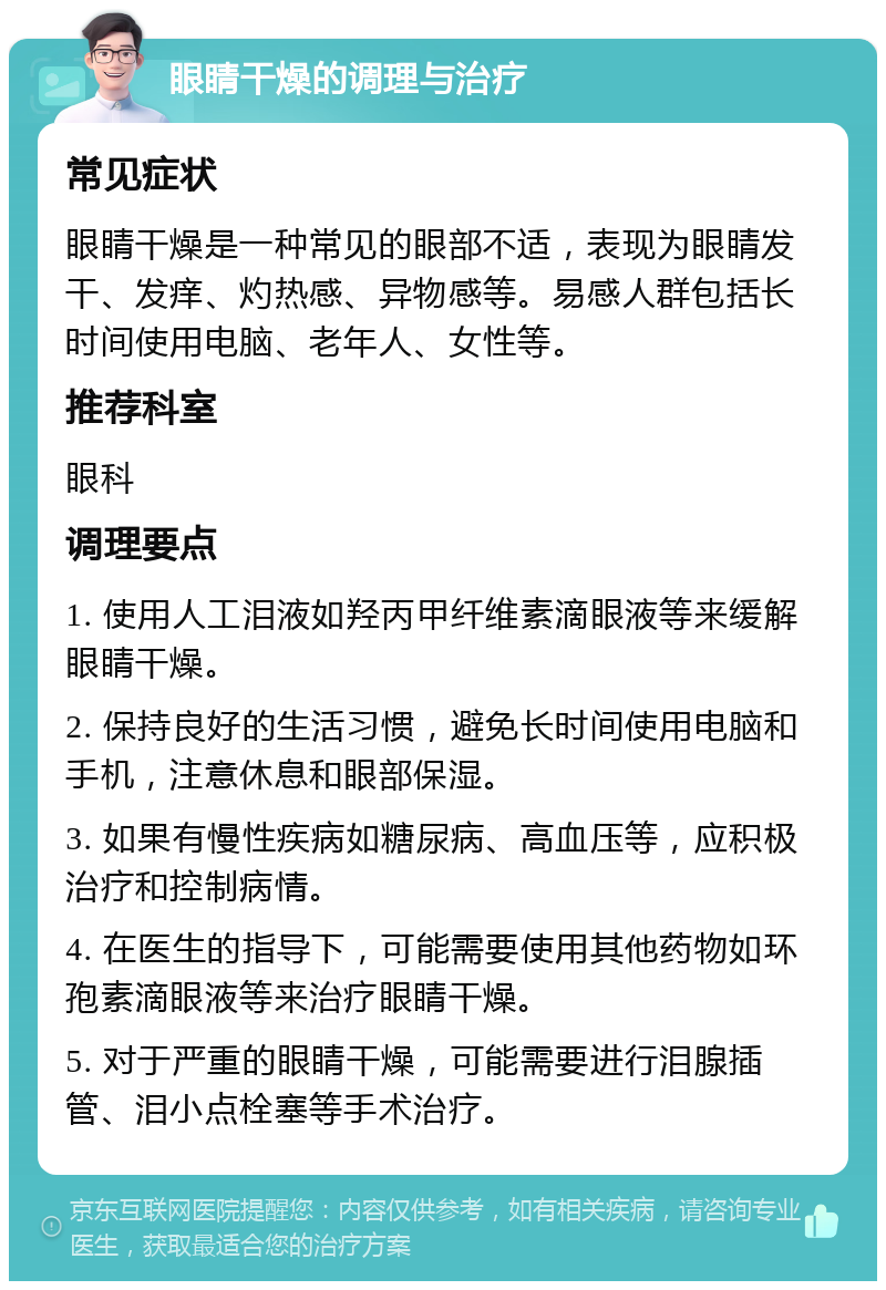 眼睛干燥的调理与治疗 常见症状 眼睛干燥是一种常见的眼部不适，表现为眼睛发干、发痒、灼热感、异物感等。易感人群包括长时间使用电脑、老年人、女性等。 推荐科室 眼科 调理要点 1. 使用人工泪液如羟丙甲纤维素滴眼液等来缓解眼睛干燥。 2. 保持良好的生活习惯，避免长时间使用电脑和手机，注意休息和眼部保湿。 3. 如果有慢性疾病如糖尿病、高血压等，应积极治疗和控制病情。 4. 在医生的指导下，可能需要使用其他药物如环孢素滴眼液等来治疗眼睛干燥。 5. 对于严重的眼睛干燥，可能需要进行泪腺插管、泪小点栓塞等手术治疗。