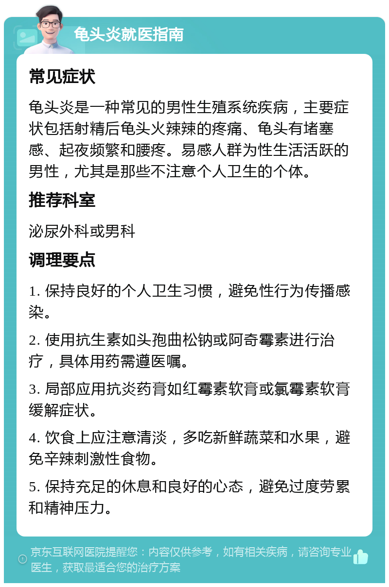 龟头炎就医指南 常见症状 龟头炎是一种常见的男性生殖系统疾病，主要症状包括射精后龟头火辣辣的疼痛、龟头有堵塞感、起夜频繁和腰疼。易感人群为性生活活跃的男性，尤其是那些不注意个人卫生的个体。 推荐科室 泌尿外科或男科 调理要点 1. 保持良好的个人卫生习惯，避免性行为传播感染。 2. 使用抗生素如头孢曲松钠或阿奇霉素进行治疗，具体用药需遵医嘱。 3. 局部应用抗炎药膏如红霉素软膏或氯霉素软膏缓解症状。 4. 饮食上应注意清淡，多吃新鲜蔬菜和水果，避免辛辣刺激性食物。 5. 保持充足的休息和良好的心态，避免过度劳累和精神压力。