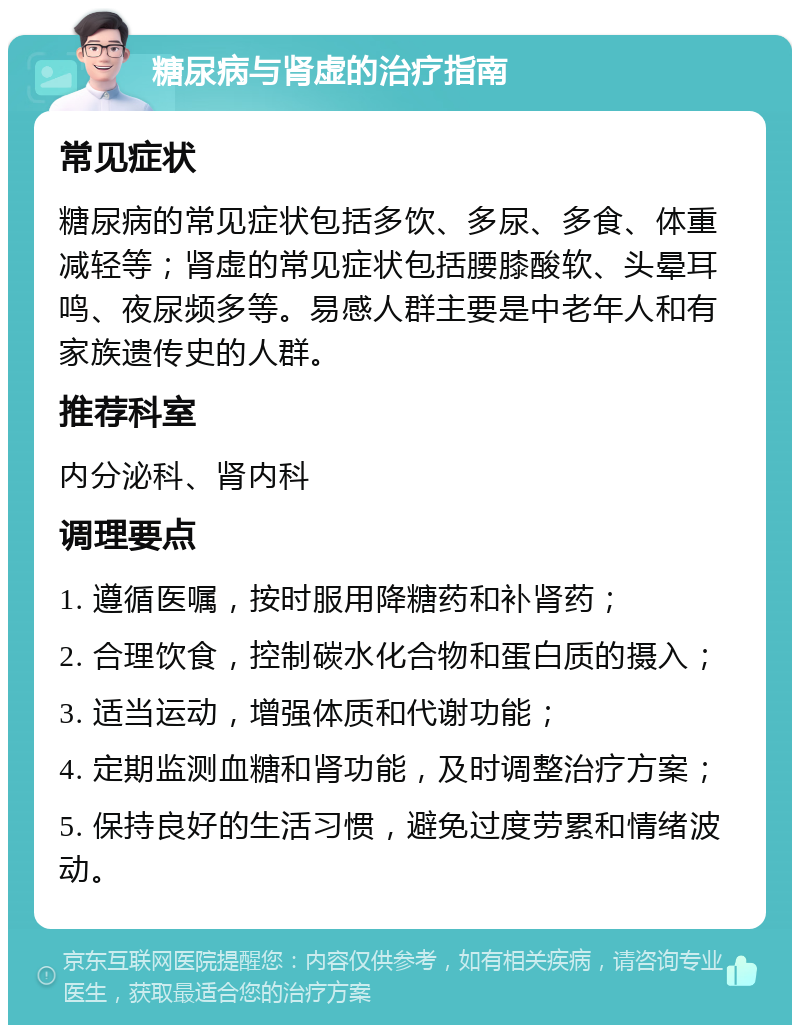 糖尿病与肾虚的治疗指南 常见症状 糖尿病的常见症状包括多饮、多尿、多食、体重减轻等；肾虚的常见症状包括腰膝酸软、头晕耳鸣、夜尿频多等。易感人群主要是中老年人和有家族遗传史的人群。 推荐科室 内分泌科、肾内科 调理要点 1. 遵循医嘱，按时服用降糖药和补肾药； 2. 合理饮食，控制碳水化合物和蛋白质的摄入； 3. 适当运动，增强体质和代谢功能； 4. 定期监测血糖和肾功能，及时调整治疗方案； 5. 保持良好的生活习惯，避免过度劳累和情绪波动。