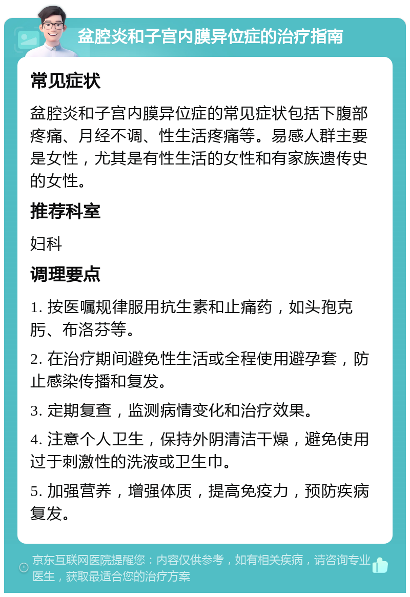 盆腔炎和子宫内膜异位症的治疗指南 常见症状 盆腔炎和子宫内膜异位症的常见症状包括下腹部疼痛、月经不调、性生活疼痛等。易感人群主要是女性，尤其是有性生活的女性和有家族遗传史的女性。 推荐科室 妇科 调理要点 1. 按医嘱规律服用抗生素和止痛药，如头孢克肟、布洛芬等。 2. 在治疗期间避免性生活或全程使用避孕套，防止感染传播和复发。 3. 定期复查，监测病情变化和治疗效果。 4. 注意个人卫生，保持外阴清洁干燥，避免使用过于刺激性的洗液或卫生巾。 5. 加强营养，增强体质，提高免疫力，预防疾病复发。