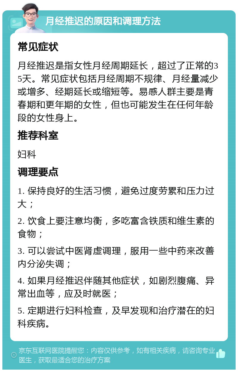 月经推迟的原因和调理方法 常见症状 月经推迟是指女性月经周期延长，超过了正常的35天。常见症状包括月经周期不规律、月经量减少或增多、经期延长或缩短等。易感人群主要是青春期和更年期的女性，但也可能发生在任何年龄段的女性身上。 推荐科室 妇科 调理要点 1. 保持良好的生活习惯，避免过度劳累和压力过大； 2. 饮食上要注意均衡，多吃富含铁质和维生素的食物； 3. 可以尝试中医肾虚调理，服用一些中药来改善内分泌失调； 4. 如果月经推迟伴随其他症状，如剧烈腹痛、异常出血等，应及时就医； 5. 定期进行妇科检查，及早发现和治疗潜在的妇科疾病。