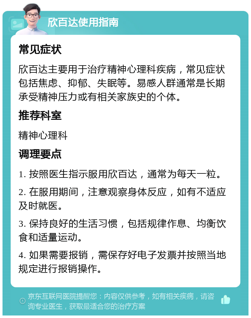 欣百达使用指南 常见症状 欣百达主要用于治疗精神心理科疾病，常见症状包括焦虑、抑郁、失眠等。易感人群通常是长期承受精神压力或有相关家族史的个体。 推荐科室 精神心理科 调理要点 1. 按照医生指示服用欣百达，通常为每天一粒。 2. 在服用期间，注意观察身体反应，如有不适应及时就医。 3. 保持良好的生活习惯，包括规律作息、均衡饮食和适量运动。 4. 如果需要报销，需保存好电子发票并按照当地规定进行报销操作。