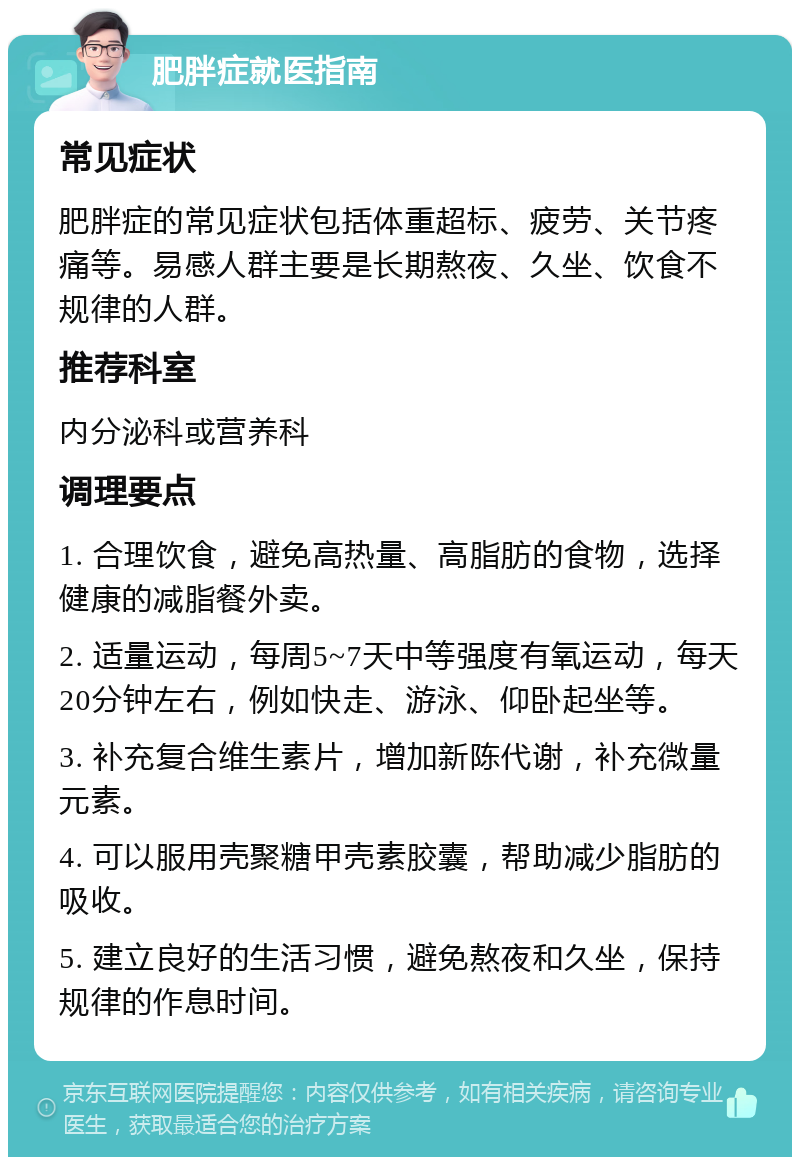 肥胖症就医指南 常见症状 肥胖症的常见症状包括体重超标、疲劳、关节疼痛等。易感人群主要是长期熬夜、久坐、饮食不规律的人群。 推荐科室 内分泌科或营养科 调理要点 1. 合理饮食，避免高热量、高脂肪的食物，选择健康的减脂餐外卖。 2. 适量运动，每周5~7天中等强度有氧运动，每天20分钟左右，例如快走、游泳、仰卧起坐等。 3. 补充复合维生素片，增加新陈代谢，补充微量元素。 4. 可以服用壳聚糖甲壳素胶囊，帮助减少脂肪的吸收。 5. 建立良好的生活习惯，避免熬夜和久坐，保持规律的作息时间。