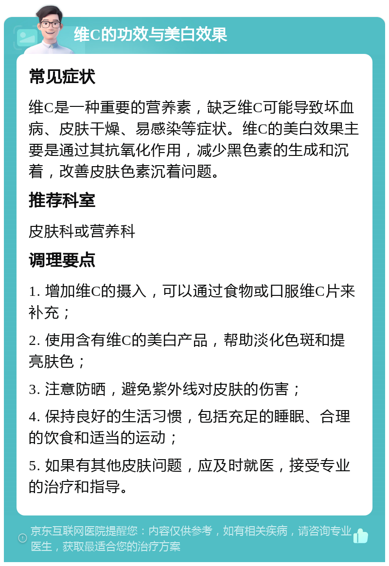 维C的功效与美白效果 常见症状 维C是一种重要的营养素，缺乏维C可能导致坏血病、皮肤干燥、易感染等症状。维C的美白效果主要是通过其抗氧化作用，减少黑色素的生成和沉着，改善皮肤色素沉着问题。 推荐科室 皮肤科或营养科 调理要点 1. 增加维C的摄入，可以通过食物或口服维C片来补充； 2. 使用含有维C的美白产品，帮助淡化色斑和提亮肤色； 3. 注意防晒，避免紫外线对皮肤的伤害； 4. 保持良好的生活习惯，包括充足的睡眠、合理的饮食和适当的运动； 5. 如果有其他皮肤问题，应及时就医，接受专业的治疗和指导。