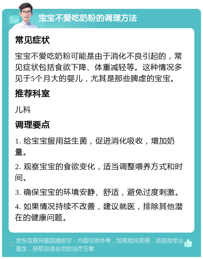 宝宝不爱吃奶粉的调理方法 常见症状 宝宝不爱吃奶粉可能是由于消化不良引起的，常见症状包括食欲下降、体重减轻等。这种情况多见于5个月大的婴儿，尤其是那些脾虚的宝宝。 推荐科室 儿科 调理要点 1. 给宝宝服用益生菌，促进消化吸收，增加奶量。 2. 观察宝宝的食欲变化，适当调整喂养方式和时间。 3. 确保宝宝的环境安静、舒适，避免过度刺激。 4. 如果情况持续不改善，建议就医，排除其他潜在的健康问题。