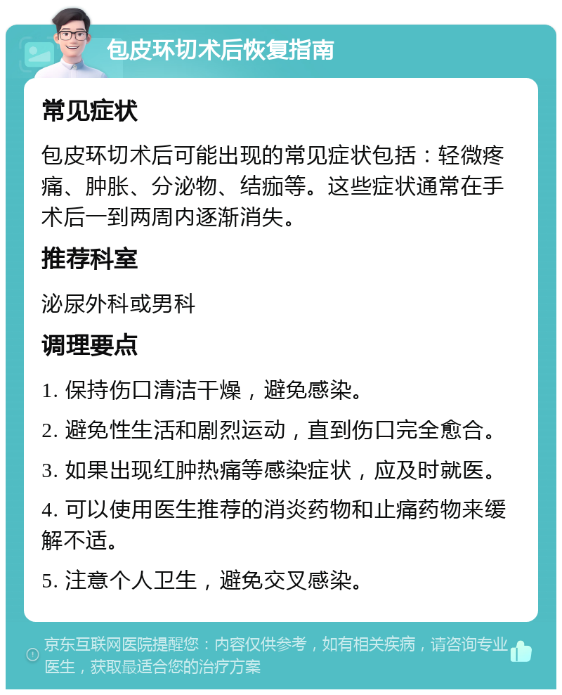 包皮环切术后恢复指南 常见症状 包皮环切术后可能出现的常见症状包括：轻微疼痛、肿胀、分泌物、结痂等。这些症状通常在手术后一到两周内逐渐消失。 推荐科室 泌尿外科或男科 调理要点 1. 保持伤口清洁干燥，避免感染。 2. 避免性生活和剧烈运动，直到伤口完全愈合。 3. 如果出现红肿热痛等感染症状，应及时就医。 4. 可以使用医生推荐的消炎药物和止痛药物来缓解不适。 5. 注意个人卫生，避免交叉感染。