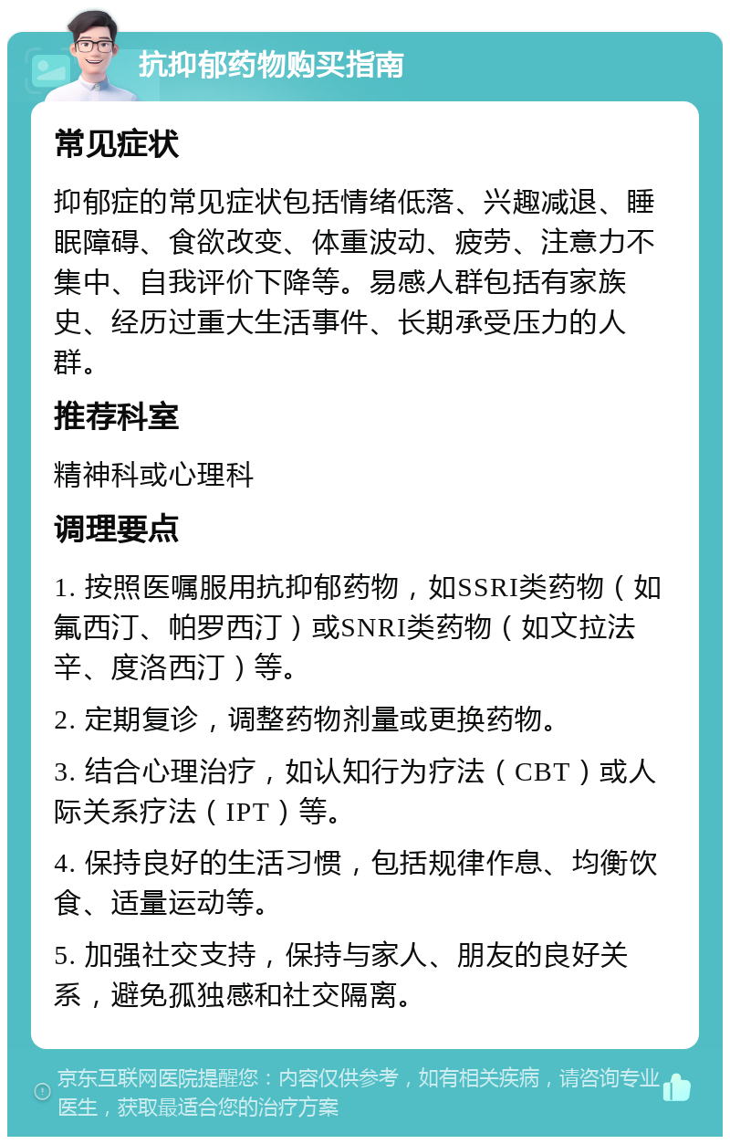 抗抑郁药物购买指南 常见症状 抑郁症的常见症状包括情绪低落、兴趣减退、睡眠障碍、食欲改变、体重波动、疲劳、注意力不集中、自我评价下降等。易感人群包括有家族史、经历过重大生活事件、长期承受压力的人群。 推荐科室 精神科或心理科 调理要点 1. 按照医嘱服用抗抑郁药物，如SSRI类药物（如氟西汀、帕罗西汀）或SNRI类药物（如文拉法辛、度洛西汀）等。 2. 定期复诊，调整药物剂量或更换药物。 3. 结合心理治疗，如认知行为疗法（CBT）或人际关系疗法（IPT）等。 4. 保持良好的生活习惯，包括规律作息、均衡饮食、适量运动等。 5. 加强社交支持，保持与家人、朋友的良好关系，避免孤独感和社交隔离。