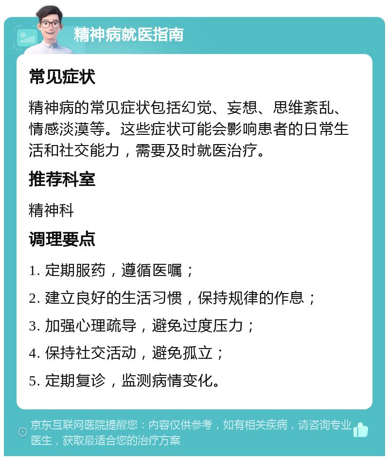 精神病就医指南 常见症状 精神病的常见症状包括幻觉、妄想、思维紊乱、情感淡漠等。这些症状可能会影响患者的日常生活和社交能力，需要及时就医治疗。 推荐科室 精神科 调理要点 1. 定期服药，遵循医嘱； 2. 建立良好的生活习惯，保持规律的作息； 3. 加强心理疏导，避免过度压力； 4. 保持社交活动，避免孤立； 5. 定期复诊，监测病情变化。