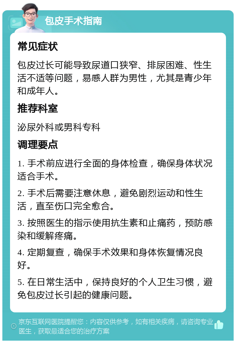 包皮手术指南 常见症状 包皮过长可能导致尿道口狭窄、排尿困难、性生活不适等问题，易感人群为男性，尤其是青少年和成年人。 推荐科室 泌尿外科或男科专科 调理要点 1. 手术前应进行全面的身体检查，确保身体状况适合手术。 2. 手术后需要注意休息，避免剧烈运动和性生活，直至伤口完全愈合。 3. 按照医生的指示使用抗生素和止痛药，预防感染和缓解疼痛。 4. 定期复查，确保手术效果和身体恢复情况良好。 5. 在日常生活中，保持良好的个人卫生习惯，避免包皮过长引起的健康问题。