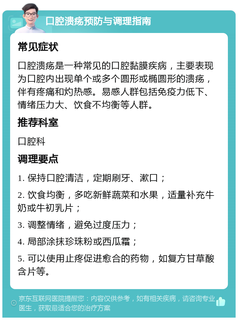 口腔溃疡预防与调理指南 常见症状 口腔溃疡是一种常见的口腔黏膜疾病，主要表现为口腔内出现单个或多个圆形或椭圆形的溃疡，伴有疼痛和灼热感。易感人群包括免疫力低下、情绪压力大、饮食不均衡等人群。 推荐科室 口腔科 调理要点 1. 保持口腔清洁，定期刷牙、漱口； 2. 饮食均衡，多吃新鲜蔬菜和水果，适量补充牛奶或牛初乳片； 3. 调整情绪，避免过度压力； 4. 局部涂抹珍珠粉或西瓜霜； 5. 可以使用止疼促进愈合的药物，如复方甘草酸含片等。