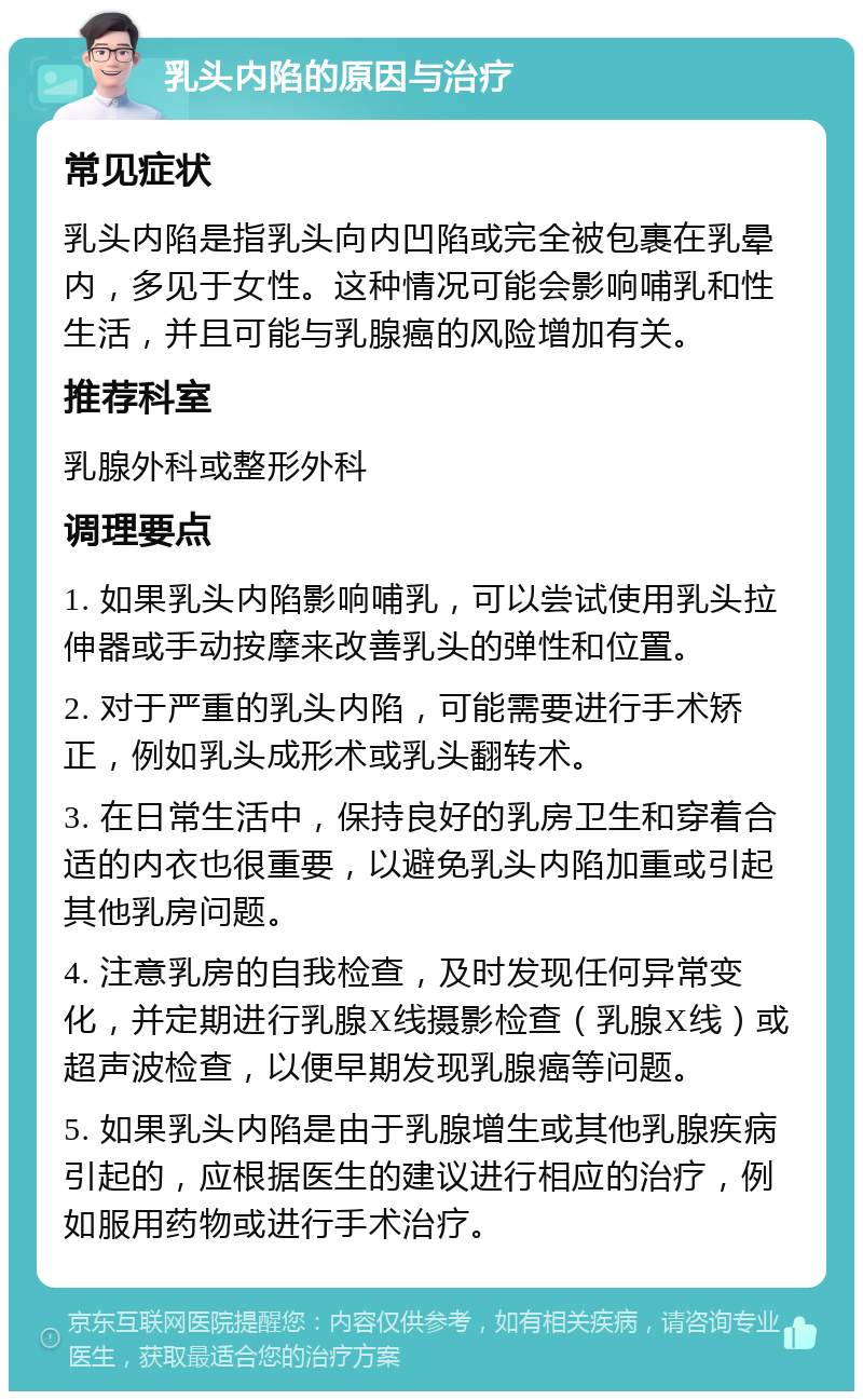 乳头内陷的原因与治疗 常见症状 乳头内陷是指乳头向内凹陷或完全被包裹在乳晕内，多见于女性。这种情况可能会影响哺乳和性生活，并且可能与乳腺癌的风险增加有关。 推荐科室 乳腺外科或整形外科 调理要点 1. 如果乳头内陷影响哺乳，可以尝试使用乳头拉伸器或手动按摩来改善乳头的弹性和位置。 2. 对于严重的乳头内陷，可能需要进行手术矫正，例如乳头成形术或乳头翻转术。 3. 在日常生活中，保持良好的乳房卫生和穿着合适的内衣也很重要，以避免乳头内陷加重或引起其他乳房问题。 4. 注意乳房的自我检查，及时发现任何异常变化，并定期进行乳腺X线摄影检查（乳腺X线）或超声波检查，以便早期发现乳腺癌等问题。 5. 如果乳头内陷是由于乳腺增生或其他乳腺疾病引起的，应根据医生的建议进行相应的治疗，例如服用药物或进行手术治疗。