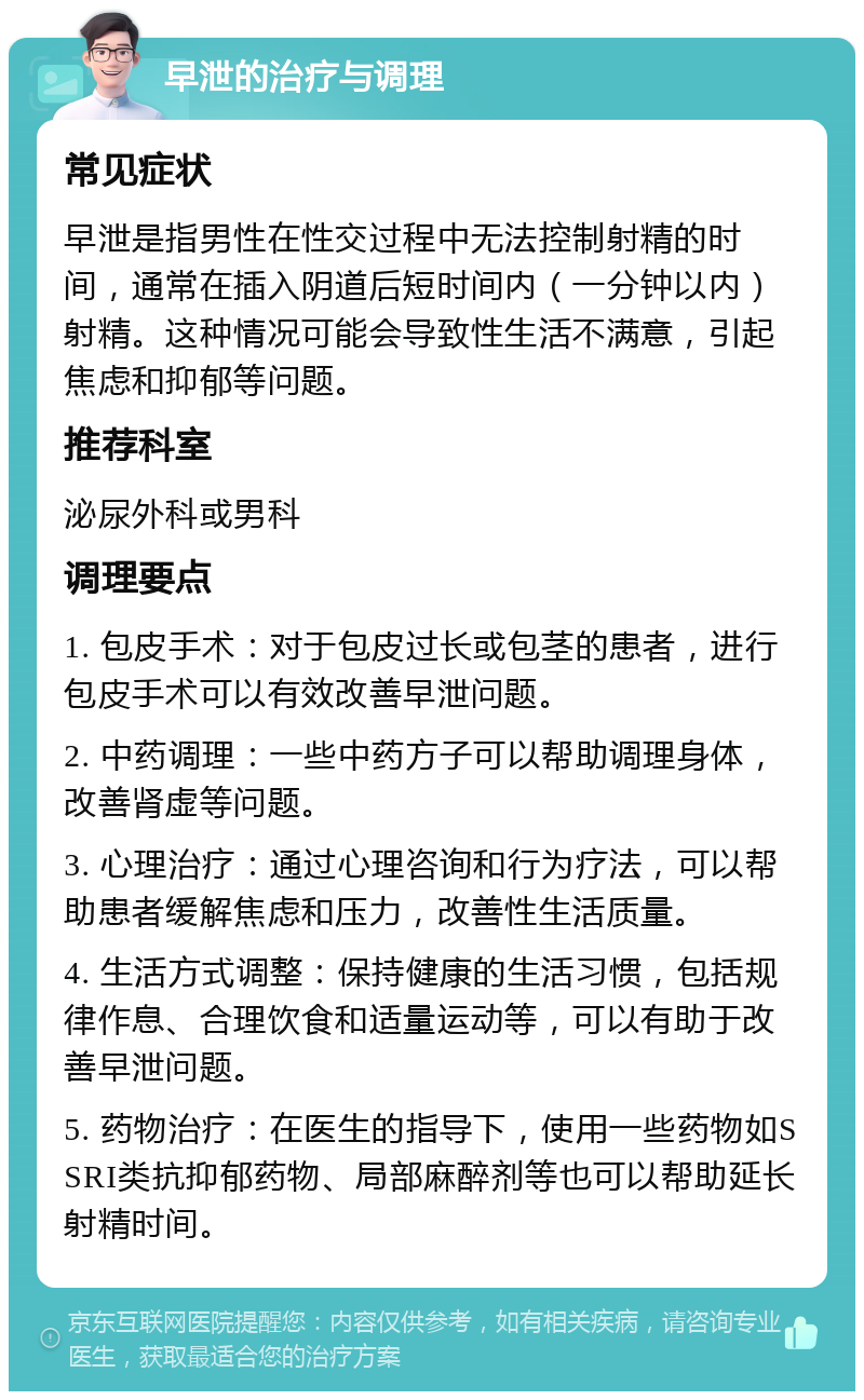 早泄的治疗与调理 常见症状 早泄是指男性在性交过程中无法控制射精的时间，通常在插入阴道后短时间内（一分钟以内）射精。这种情况可能会导致性生活不满意，引起焦虑和抑郁等问题。 推荐科室 泌尿外科或男科 调理要点 1. 包皮手术：对于包皮过长或包茎的患者，进行包皮手术可以有效改善早泄问题。 2. 中药调理：一些中药方子可以帮助调理身体，改善肾虚等问题。 3. 心理治疗：通过心理咨询和行为疗法，可以帮助患者缓解焦虑和压力，改善性生活质量。 4. 生活方式调整：保持健康的生活习惯，包括规律作息、合理饮食和适量运动等，可以有助于改善早泄问题。 5. 药物治疗：在医生的指导下，使用一些药物如SSRI类抗抑郁药物、局部麻醉剂等也可以帮助延长射精时间。