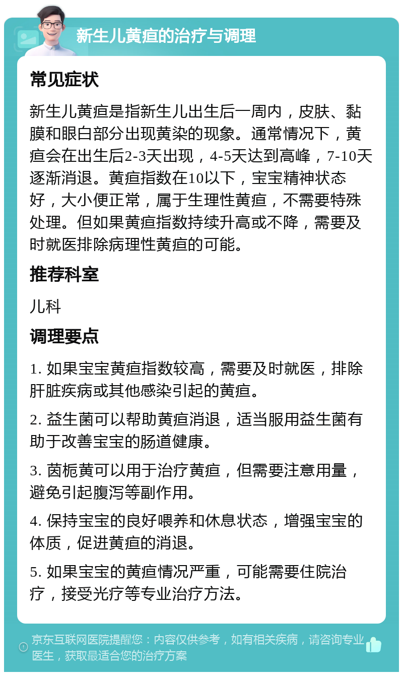 新生儿黄疸的治疗与调理 常见症状 新生儿黄疸是指新生儿出生后一周内，皮肤、黏膜和眼白部分出现黄染的现象。通常情况下，黄疸会在出生后2-3天出现，4-5天达到高峰，7-10天逐渐消退。黄疸指数在10以下，宝宝精神状态好，大小便正常，属于生理性黄疸，不需要特殊处理。但如果黄疸指数持续升高或不降，需要及时就医排除病理性黄疸的可能。 推荐科室 儿科 调理要点 1. 如果宝宝黄疸指数较高，需要及时就医，排除肝脏疾病或其他感染引起的黄疸。 2. 益生菌可以帮助黄疸消退，适当服用益生菌有助于改善宝宝的肠道健康。 3. 茵栀黄可以用于治疗黄疸，但需要注意用量，避免引起腹泻等副作用。 4. 保持宝宝的良好喂养和休息状态，增强宝宝的体质，促进黄疸的消退。 5. 如果宝宝的黄疸情况严重，可能需要住院治疗，接受光疗等专业治疗方法。