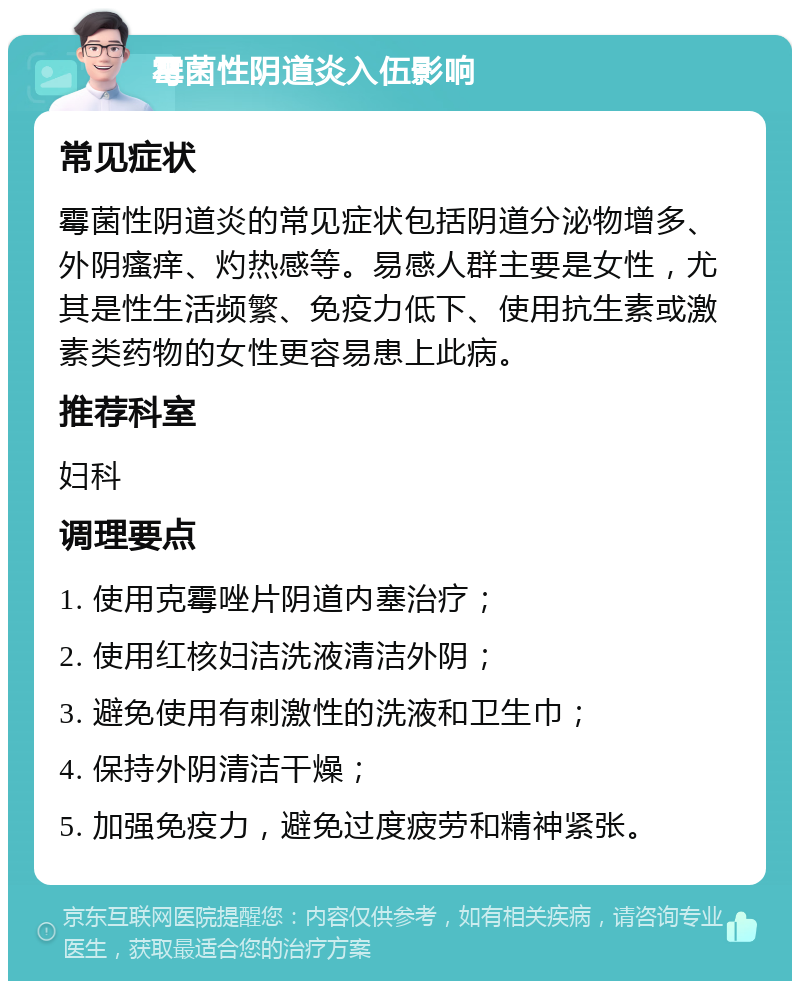 霉菌性阴道炎入伍影响 常见症状 霉菌性阴道炎的常见症状包括阴道分泌物增多、外阴瘙痒、灼热感等。易感人群主要是女性，尤其是性生活频繁、免疫力低下、使用抗生素或激素类药物的女性更容易患上此病。 推荐科室 妇科 调理要点 1. 使用克霉唑片阴道内塞治疗； 2. 使用红核妇洁洗液清洁外阴； 3. 避免使用有刺激性的洗液和卫生巾； 4. 保持外阴清洁干燥； 5. 加强免疫力，避免过度疲劳和精神紧张。