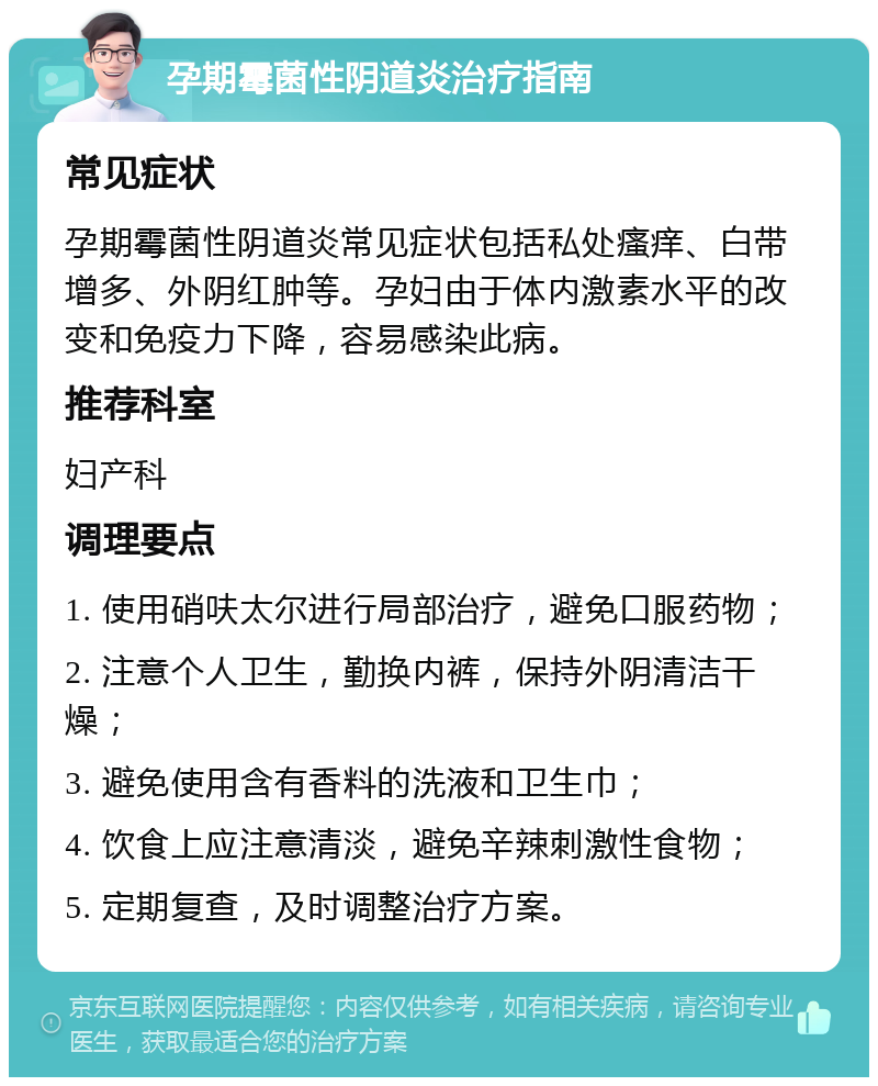 孕期霉菌性阴道炎治疗指南 常见症状 孕期霉菌性阴道炎常见症状包括私处瘙痒、白带增多、外阴红肿等。孕妇由于体内激素水平的改变和免疫力下降，容易感染此病。 推荐科室 妇产科 调理要点 1. 使用硝呋太尔进行局部治疗，避免口服药物； 2. 注意个人卫生，勤换内裤，保持外阴清洁干燥； 3. 避免使用含有香料的洗液和卫生巾； 4. 饮食上应注意清淡，避免辛辣刺激性食物； 5. 定期复查，及时调整治疗方案。