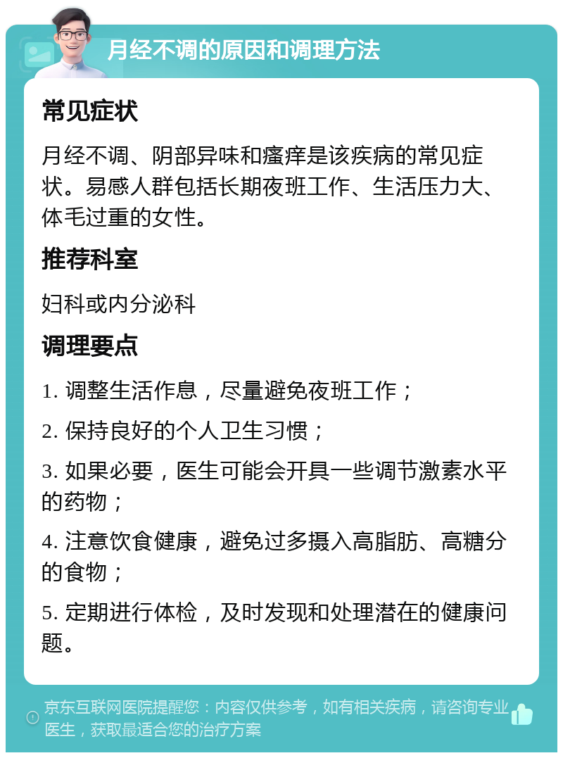 月经不调的原因和调理方法 常见症状 月经不调、阴部异味和瘙痒是该疾病的常见症状。易感人群包括长期夜班工作、生活压力大、体毛过重的女性。 推荐科室 妇科或内分泌科 调理要点 1. 调整生活作息，尽量避免夜班工作； 2. 保持良好的个人卫生习惯； 3. 如果必要，医生可能会开具一些调节激素水平的药物； 4. 注意饮食健康，避免过多摄入高脂肪、高糖分的食物； 5. 定期进行体检，及时发现和处理潜在的健康问题。