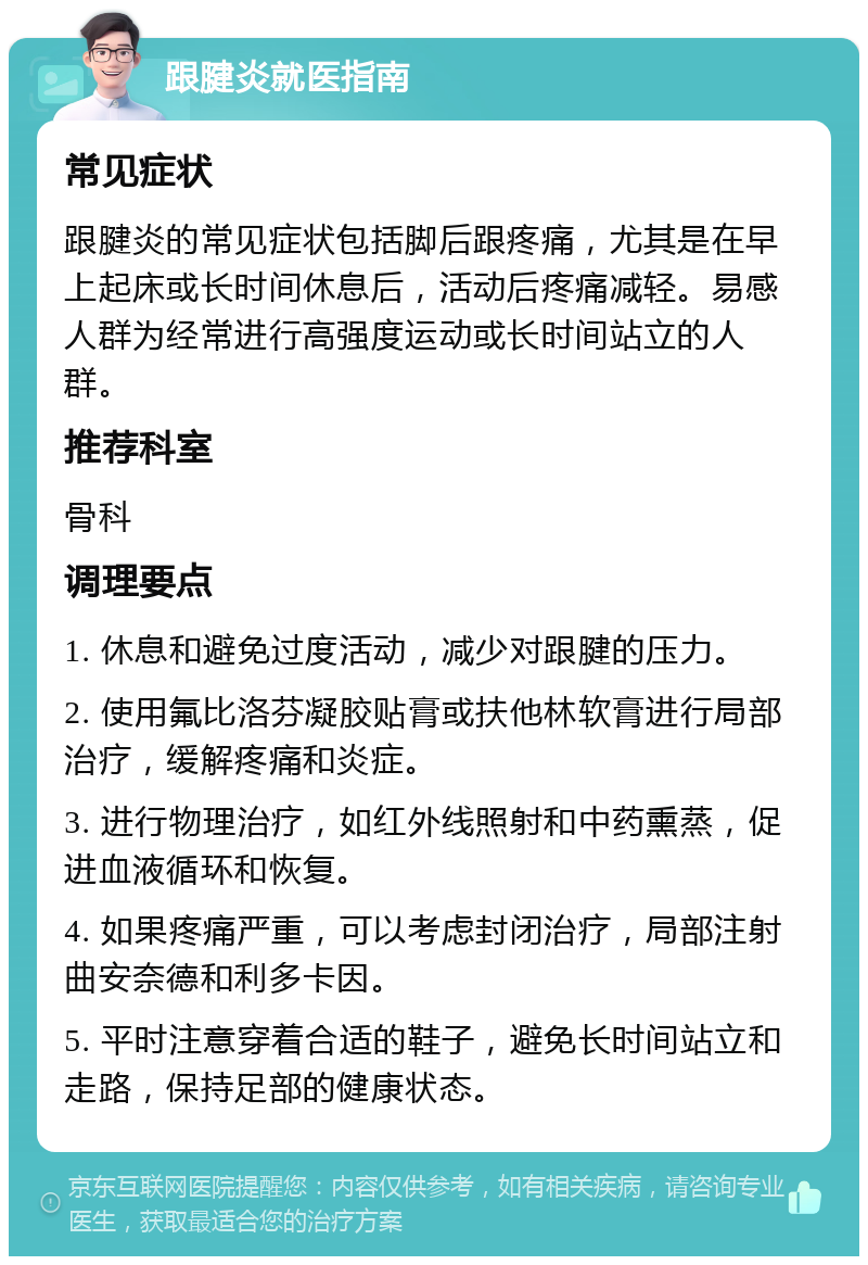 跟腱炎就医指南 常见症状 跟腱炎的常见症状包括脚后跟疼痛，尤其是在早上起床或长时间休息后，活动后疼痛减轻。易感人群为经常进行高强度运动或长时间站立的人群。 推荐科室 骨科 调理要点 1. 休息和避免过度活动，减少对跟腱的压力。 2. 使用氟比洛芬凝胶贴膏或扶他林软膏进行局部治疗，缓解疼痛和炎症。 3. 进行物理治疗，如红外线照射和中药熏蒸，促进血液循环和恢复。 4. 如果疼痛严重，可以考虑封闭治疗，局部注射曲安奈德和利多卡因。 5. 平时注意穿着合适的鞋子，避免长时间站立和走路，保持足部的健康状态。