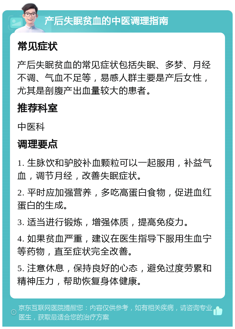 产后失眠贫血的中医调理指南 常见症状 产后失眠贫血的常见症状包括失眠、多梦、月经不调、气血不足等，易感人群主要是产后女性，尤其是剖腹产出血量较大的患者。 推荐科室 中医科 调理要点 1. 生脉饮和驴胶补血颗粒可以一起服用，补益气血，调节月经，改善失眠症状。 2. 平时应加强营养，多吃高蛋白食物，促进血红蛋白的生成。 3. 适当进行锻炼，增强体质，提高免疫力。 4. 如果贫血严重，建议在医生指导下服用生血宁等药物，直至症状完全改善。 5. 注意休息，保持良好的心态，避免过度劳累和精神压力，帮助恢复身体健康。