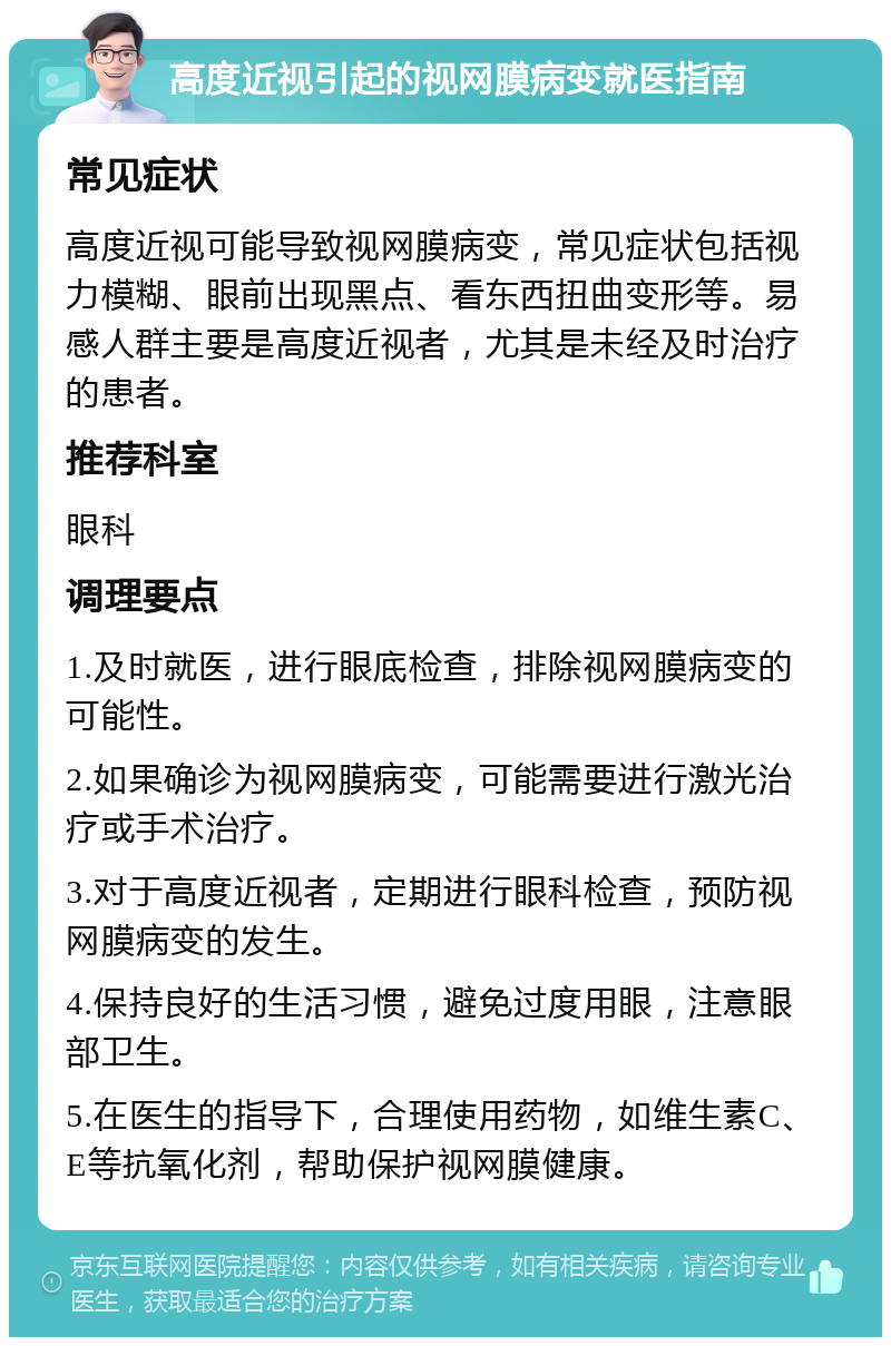 高度近视引起的视网膜病变就医指南 常见症状 高度近视可能导致视网膜病变，常见症状包括视力模糊、眼前出现黑点、看东西扭曲变形等。易感人群主要是高度近视者，尤其是未经及时治疗的患者。 推荐科室 眼科 调理要点 1.及时就医，进行眼底检查，排除视网膜病变的可能性。 2.如果确诊为视网膜病变，可能需要进行激光治疗或手术治疗。 3.对于高度近视者，定期进行眼科检查，预防视网膜病变的发生。 4.保持良好的生活习惯，避免过度用眼，注意眼部卫生。 5.在医生的指导下，合理使用药物，如维生素C、E等抗氧化剂，帮助保护视网膜健康。