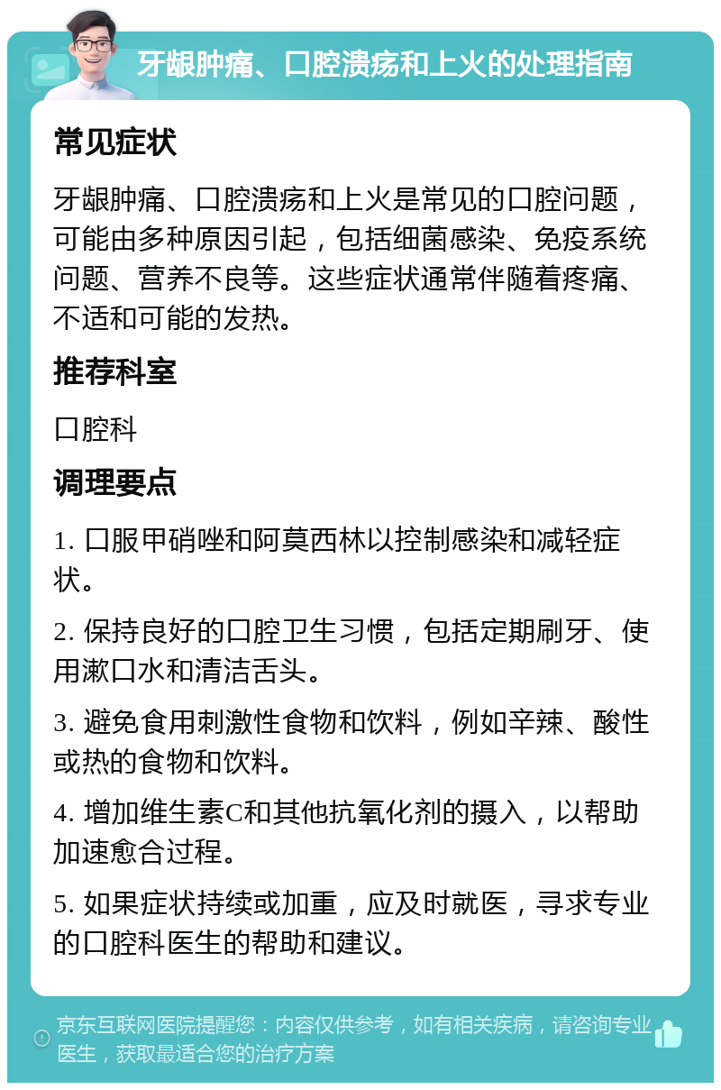 牙龈肿痛、口腔溃疡和上火的处理指南 常见症状 牙龈肿痛、口腔溃疡和上火是常见的口腔问题，可能由多种原因引起，包括细菌感染、免疫系统问题、营养不良等。这些症状通常伴随着疼痛、不适和可能的发热。 推荐科室 口腔科 调理要点 1. 口服甲硝唑和阿莫西林以控制感染和减轻症状。 2. 保持良好的口腔卫生习惯，包括定期刷牙、使用漱口水和清洁舌头。 3. 避免食用刺激性食物和饮料，例如辛辣、酸性或热的食物和饮料。 4. 增加维生素C和其他抗氧化剂的摄入，以帮助加速愈合过程。 5. 如果症状持续或加重，应及时就医，寻求专业的口腔科医生的帮助和建议。