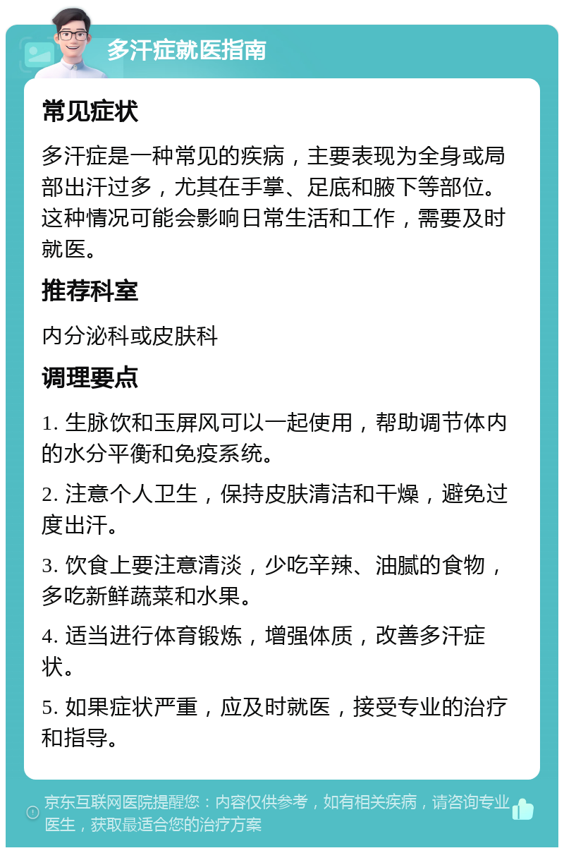 多汗症就医指南 常见症状 多汗症是一种常见的疾病，主要表现为全身或局部出汗过多，尤其在手掌、足底和腋下等部位。这种情况可能会影响日常生活和工作，需要及时就医。 推荐科室 内分泌科或皮肤科 调理要点 1. 生脉饮和玉屏风可以一起使用，帮助调节体内的水分平衡和免疫系统。 2. 注意个人卫生，保持皮肤清洁和干燥，避免过度出汗。 3. 饮食上要注意清淡，少吃辛辣、油腻的食物，多吃新鲜蔬菜和水果。 4. 适当进行体育锻炼，增强体质，改善多汗症状。 5. 如果症状严重，应及时就医，接受专业的治疗和指导。