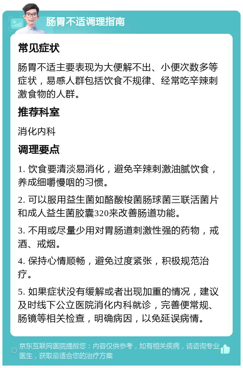 肠胃不适调理指南 常见症状 肠胃不适主要表现为大便解不出、小便次数多等症状，易感人群包括饮食不规律、经常吃辛辣刺激食物的人群。 推荐科室 消化内科 调理要点 1. 饮食要清淡易消化，避免辛辣刺激油腻饮食，养成细嚼慢咽的习惯。 2. 可以服用益生菌如酪酸梭菌肠球菌三联活菌片和成人益生菌胶囊320来改善肠道功能。 3. 不用或尽量少用对胃肠道刺激性强的药物，戒酒、戒烟。 4. 保持心情顺畅，避免过度紧张，积极规范治疗。 5. 如果症状没有缓解或者出现加重的情况，建议及时线下公立医院消化内科就诊，完善便常规、肠镜等相关检查，明确病因，以免延误病情。