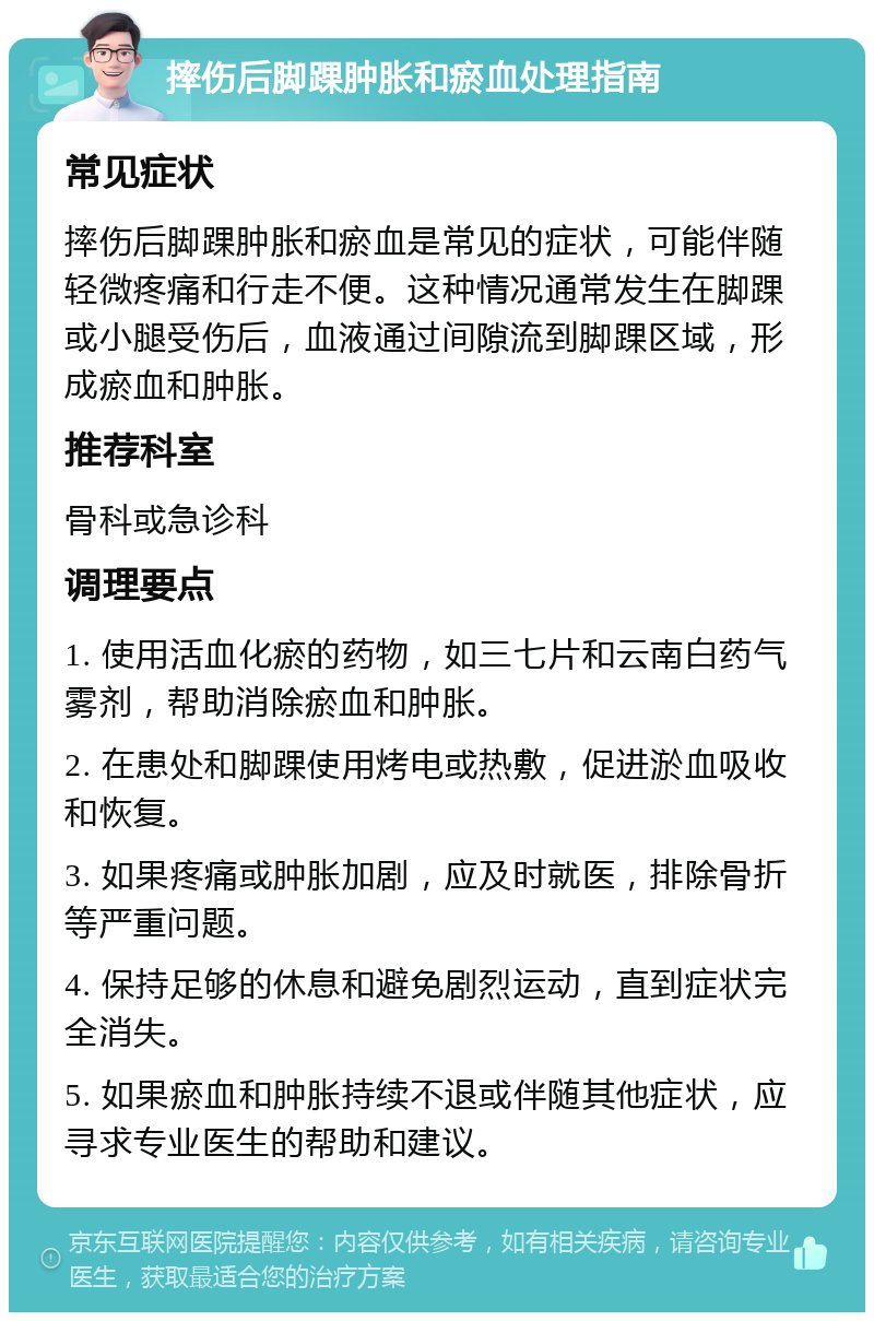 摔伤后脚踝肿胀和瘀血处理指南 常见症状 摔伤后脚踝肿胀和瘀血是常见的症状，可能伴随轻微疼痛和行走不便。这种情况通常发生在脚踝或小腿受伤后，血液通过间隙流到脚踝区域，形成瘀血和肿胀。 推荐科室 骨科或急诊科 调理要点 1. 使用活血化瘀的药物，如三七片和云南白药气雾剂，帮助消除瘀血和肿胀。 2. 在患处和脚踝使用烤电或热敷，促进淤血吸收和恢复。 3. 如果疼痛或肿胀加剧，应及时就医，排除骨折等严重问题。 4. 保持足够的休息和避免剧烈运动，直到症状完全消失。 5. 如果瘀血和肿胀持续不退或伴随其他症状，应寻求专业医生的帮助和建议。