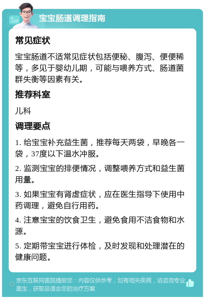 宝宝肠道调理指南 常见症状 宝宝肠道不适常见症状包括便秘、腹泻、便便稀等，多见于婴幼儿期，可能与喂养方式、肠道菌群失衡等因素有关。 推荐科室 儿科 调理要点 1. 给宝宝补充益生菌，推荐每天两袋，早晚各一袋，37度以下温水冲服。 2. 监测宝宝的排便情况，调整喂养方式和益生菌用量。 3. 如果宝宝有肾虚症状，应在医生指导下使用中药调理，避免自行用药。 4. 注意宝宝的饮食卫生，避免食用不洁食物和水源。 5. 定期带宝宝进行体检，及时发现和处理潜在的健康问题。