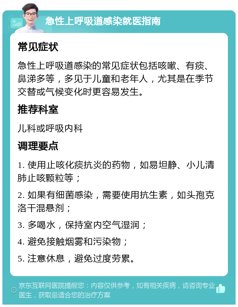 急性上呼吸道感染就医指南 常见症状 急性上呼吸道感染的常见症状包括咳嗽、有痰、鼻涕多等，多见于儿童和老年人，尤其是在季节交替或气候变化时更容易发生。 推荐科室 儿科或呼吸内科 调理要点 1. 使用止咳化痰抗炎的药物，如易坦静、小儿清肺止咳颗粒等； 2. 如果有细菌感染，需要使用抗生素，如头孢克洛干混悬剂； 3. 多喝水，保持室内空气湿润； 4. 避免接触烟雾和污染物； 5. 注意休息，避免过度劳累。