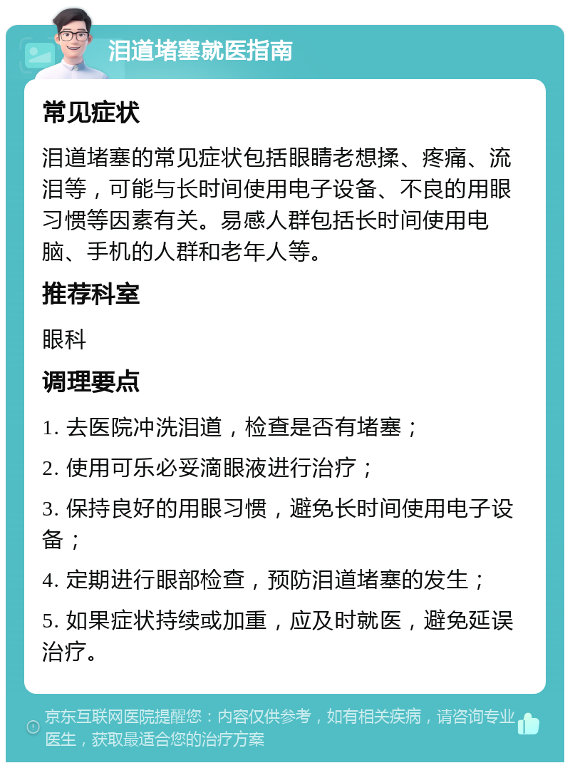 泪道堵塞就医指南 常见症状 泪道堵塞的常见症状包括眼睛老想揉、疼痛、流泪等，可能与长时间使用电子设备、不良的用眼习惯等因素有关。易感人群包括长时间使用电脑、手机的人群和老年人等。 推荐科室 眼科 调理要点 1. 去医院冲洗泪道，检查是否有堵塞； 2. 使用可乐必妥滴眼液进行治疗； 3. 保持良好的用眼习惯，避免长时间使用电子设备； 4. 定期进行眼部检查，预防泪道堵塞的发生； 5. 如果症状持续或加重，应及时就医，避免延误治疗。