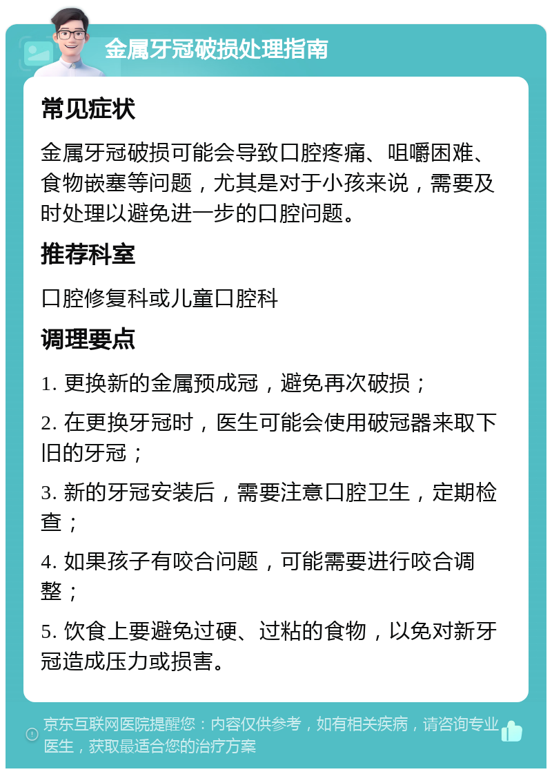 金属牙冠破损处理指南 常见症状 金属牙冠破损可能会导致口腔疼痛、咀嚼困难、食物嵌塞等问题，尤其是对于小孩来说，需要及时处理以避免进一步的口腔问题。 推荐科室 口腔修复科或儿童口腔科 调理要点 1. 更换新的金属预成冠，避免再次破损； 2. 在更换牙冠时，医生可能会使用破冠器来取下旧的牙冠； 3. 新的牙冠安装后，需要注意口腔卫生，定期检查； 4. 如果孩子有咬合问题，可能需要进行咬合调整； 5. 饮食上要避免过硬、过粘的食物，以免对新牙冠造成压力或损害。