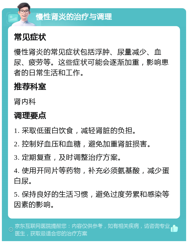 慢性肾炎的治疗与调理 常见症状 慢性肾炎的常见症状包括浮肿、尿量减少、血尿、疲劳等。这些症状可能会逐渐加重，影响患者的日常生活和工作。 推荐科室 肾内科 调理要点 1. 采取低蛋白饮食，减轻肾脏的负担。 2. 控制好血压和血糖，避免加重肾脏损害。 3. 定期复查，及时调整治疗方案。 4. 使用开同片等药物，补充必须氨基酸，减少蛋白尿。 5. 保持良好的生活习惯，避免过度劳累和感染等因素的影响。