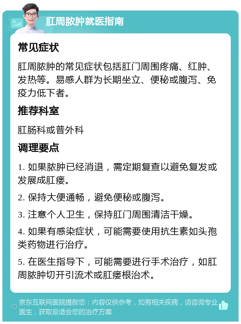 肛周脓肿就医指南 常见症状 肛周脓肿的常见症状包括肛门周围疼痛、红肿、发热等。易感人群为长期坐立、便秘或腹泻、免疫力低下者。 推荐科室 肛肠科或普外科 调理要点 1. 如果脓肿已经消退，需定期复查以避免复发或发展成肛瘘。 2. 保持大便通畅，避免便秘或腹泻。 3. 注意个人卫生，保持肛门周围清洁干燥。 4. 如果有感染症状，可能需要使用抗生素如头孢类药物进行治疗。 5. 在医生指导下，可能需要进行手术治疗，如肛周脓肿切开引流术或肛瘘根治术。