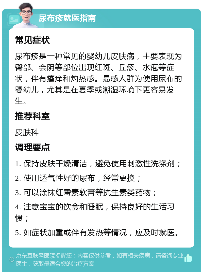 尿布疹就医指南 常见症状 尿布疹是一种常见的婴幼儿皮肤病，主要表现为臀部、会阴等部位出现红斑、丘疹、水疱等症状，伴有瘙痒和灼热感。易感人群为使用尿布的婴幼儿，尤其是在夏季或潮湿环境下更容易发生。 推荐科室 皮肤科 调理要点 1. 保持皮肤干燥清洁，避免使用刺激性洗涤剂； 2. 使用透气性好的尿布，经常更换； 3. 可以涂抹红霉素软膏等抗生素类药物； 4. 注意宝宝的饮食和睡眠，保持良好的生活习惯； 5. 如症状加重或伴有发热等情况，应及时就医。