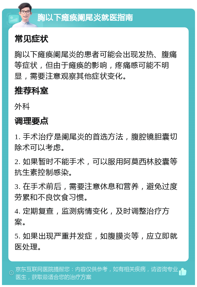 胸以下瘫痪阑尾炎就医指南 常见症状 胸以下瘫痪阑尾炎的患者可能会出现发热、腹痛等症状，但由于瘫痪的影响，疼痛感可能不明显，需要注意观察其他症状变化。 推荐科室 外科 调理要点 1. 手术治疗是阑尾炎的首选方法，腹腔镜胆囊切除术可以考虑。 2. 如果暂时不能手术，可以服用阿莫西林胶囊等抗生素控制感染。 3. 在手术前后，需要注意休息和营养，避免过度劳累和不良饮食习惯。 4. 定期复查，监测病情变化，及时调整治疗方案。 5. 如果出现严重并发症，如腹膜炎等，应立即就医处理。