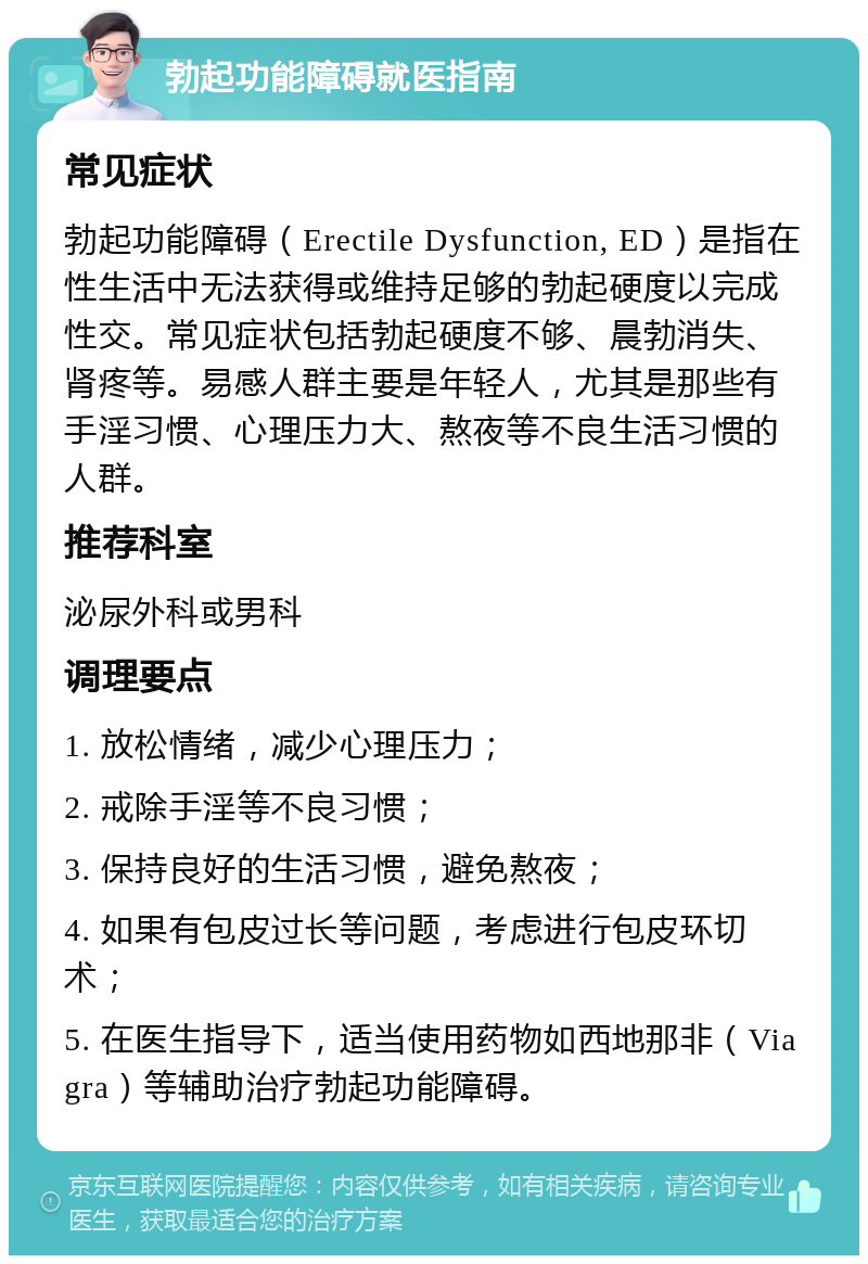 勃起功能障碍就医指南 常见症状 勃起功能障碍（Erectile Dysfunction, ED）是指在性生活中无法获得或维持足够的勃起硬度以完成性交。常见症状包括勃起硬度不够、晨勃消失、肾疼等。易感人群主要是年轻人，尤其是那些有手淫习惯、心理压力大、熬夜等不良生活习惯的人群。 推荐科室 泌尿外科或男科 调理要点 1. 放松情绪，减少心理压力； 2. 戒除手淫等不良习惯； 3. 保持良好的生活习惯，避免熬夜； 4. 如果有包皮过长等问题，考虑进行包皮环切术； 5. 在医生指导下，适当使用药物如西地那非（Viagra）等辅助治疗勃起功能障碍。