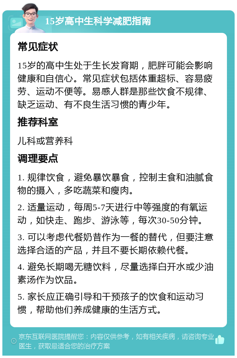 15岁高中生科学减肥指南 常见症状 15岁的高中生处于生长发育期，肥胖可能会影响健康和自信心。常见症状包括体重超标、容易疲劳、运动不便等。易感人群是那些饮食不规律、缺乏运动、有不良生活习惯的青少年。 推荐科室 儿科或营养科 调理要点 1. 规律饮食，避免暴饮暴食，控制主食和油腻食物的摄入，多吃蔬菜和瘦肉。 2. 适量运动，每周5-7天进行中等强度的有氧运动，如快走、跑步、游泳等，每次30-50分钟。 3. 可以考虑代餐奶昔作为一餐的替代，但要注意选择合适的产品，并且不要长期依赖代餐。 4. 避免长期喝无糖饮料，尽量选择白开水或少油素汤作为饮品。 5. 家长应正确引导和干预孩子的饮食和运动习惯，帮助他们养成健康的生活方式。