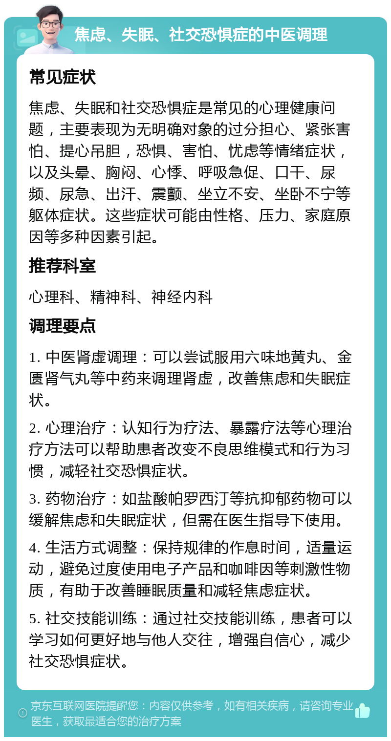 焦虑、失眠、社交恐惧症的中医调理 常见症状 焦虑、失眠和社交恐惧症是常见的心理健康问题，主要表现为无明确对象的过分担心、紧张害怕、提心吊胆，恐惧、害怕、忧虑等情绪症状，以及头晕、胸闷、心悸、呼吸急促、口干、尿频、尿急、出汗、震颤、坐立不安、坐卧不宁等躯体症状。这些症状可能由性格、压力、家庭原因等多种因素引起。 推荐科室 心理科、精神科、神经内科 调理要点 1. 中医肾虚调理：可以尝试服用六味地黄丸、金匮肾气丸等中药来调理肾虚，改善焦虑和失眠症状。 2. 心理治疗：认知行为疗法、暴露疗法等心理治疗方法可以帮助患者改变不良思维模式和行为习惯，减轻社交恐惧症状。 3. 药物治疗：如盐酸帕罗西汀等抗抑郁药物可以缓解焦虑和失眠症状，但需在医生指导下使用。 4. 生活方式调整：保持规律的作息时间，适量运动，避免过度使用电子产品和咖啡因等刺激性物质，有助于改善睡眠质量和减轻焦虑症状。 5. 社交技能训练：通过社交技能训练，患者可以学习如何更好地与他人交往，增强自信心，减少社交恐惧症状。