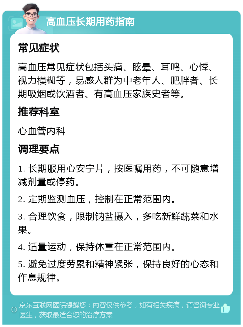 高血压长期用药指南 常见症状 高血压常见症状包括头痛、眩晕、耳鸣、心悸、视力模糊等，易感人群为中老年人、肥胖者、长期吸烟或饮酒者、有高血压家族史者等。 推荐科室 心血管内科 调理要点 1. 长期服用心安宁片，按医嘱用药，不可随意增减剂量或停药。 2. 定期监测血压，控制在正常范围内。 3. 合理饮食，限制钠盐摄入，多吃新鲜蔬菜和水果。 4. 适量运动，保持体重在正常范围内。 5. 避免过度劳累和精神紧张，保持良好的心态和作息规律。