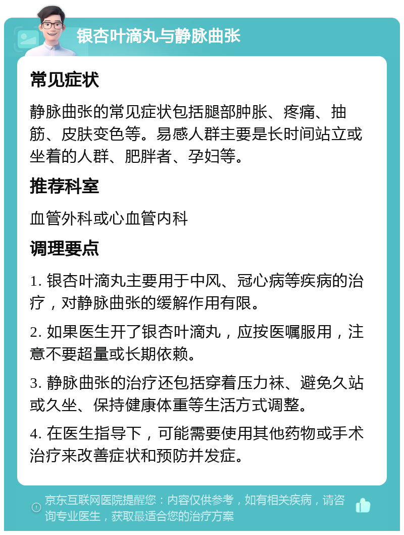 银杏叶滴丸与静脉曲张 常见症状 静脉曲张的常见症状包括腿部肿胀、疼痛、抽筋、皮肤变色等。易感人群主要是长时间站立或坐着的人群、肥胖者、孕妇等。 推荐科室 血管外科或心血管内科 调理要点 1. 银杏叶滴丸主要用于中风、冠心病等疾病的治疗，对静脉曲张的缓解作用有限。 2. 如果医生开了银杏叶滴丸，应按医嘱服用，注意不要超量或长期依赖。 3. 静脉曲张的治疗还包括穿着压力袜、避免久站或久坐、保持健康体重等生活方式调整。 4. 在医生指导下，可能需要使用其他药物或手术治疗来改善症状和预防并发症。