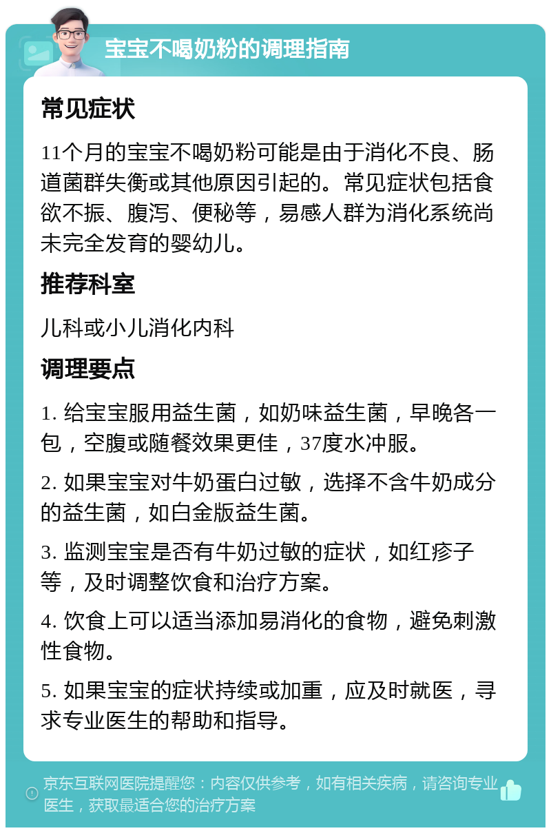 宝宝不喝奶粉的调理指南 常见症状 11个月的宝宝不喝奶粉可能是由于消化不良、肠道菌群失衡或其他原因引起的。常见症状包括食欲不振、腹泻、便秘等，易感人群为消化系统尚未完全发育的婴幼儿。 推荐科室 儿科或小儿消化内科 调理要点 1. 给宝宝服用益生菌，如奶味益生菌，早晚各一包，空腹或随餐效果更佳，37度水冲服。 2. 如果宝宝对牛奶蛋白过敏，选择不含牛奶成分的益生菌，如白金版益生菌。 3. 监测宝宝是否有牛奶过敏的症状，如红疹子等，及时调整饮食和治疗方案。 4. 饮食上可以适当添加易消化的食物，避免刺激性食物。 5. 如果宝宝的症状持续或加重，应及时就医，寻求专业医生的帮助和指导。