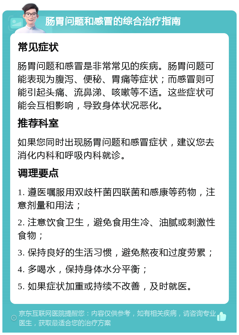 肠胃问题和感冒的综合治疗指南 常见症状 肠胃问题和感冒是非常常见的疾病。肠胃问题可能表现为腹泻、便秘、胃痛等症状；而感冒则可能引起头痛、流鼻涕、咳嗽等不适。这些症状可能会互相影响，导致身体状况恶化。 推荐科室 如果您同时出现肠胃问题和感冒症状，建议您去消化内科和呼吸内科就诊。 调理要点 1. 遵医嘱服用双歧杆菌四联菌和感康等药物，注意剂量和用法； 2. 注意饮食卫生，避免食用生冷、油腻或刺激性食物； 3. 保持良好的生活习惯，避免熬夜和过度劳累； 4. 多喝水，保持身体水分平衡； 5. 如果症状加重或持续不改善，及时就医。