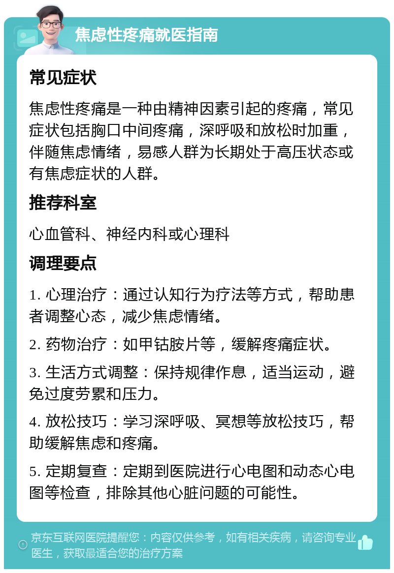 焦虑性疼痛就医指南 常见症状 焦虑性疼痛是一种由精神因素引起的疼痛，常见症状包括胸口中间疼痛，深呼吸和放松时加重，伴随焦虑情绪，易感人群为长期处于高压状态或有焦虑症状的人群。 推荐科室 心血管科、神经内科或心理科 调理要点 1. 心理治疗：通过认知行为疗法等方式，帮助患者调整心态，减少焦虑情绪。 2. 药物治疗：如甲钴胺片等，缓解疼痛症状。 3. 生活方式调整：保持规律作息，适当运动，避免过度劳累和压力。 4. 放松技巧：学习深呼吸、冥想等放松技巧，帮助缓解焦虑和疼痛。 5. 定期复查：定期到医院进行心电图和动态心电图等检查，排除其他心脏问题的可能性。