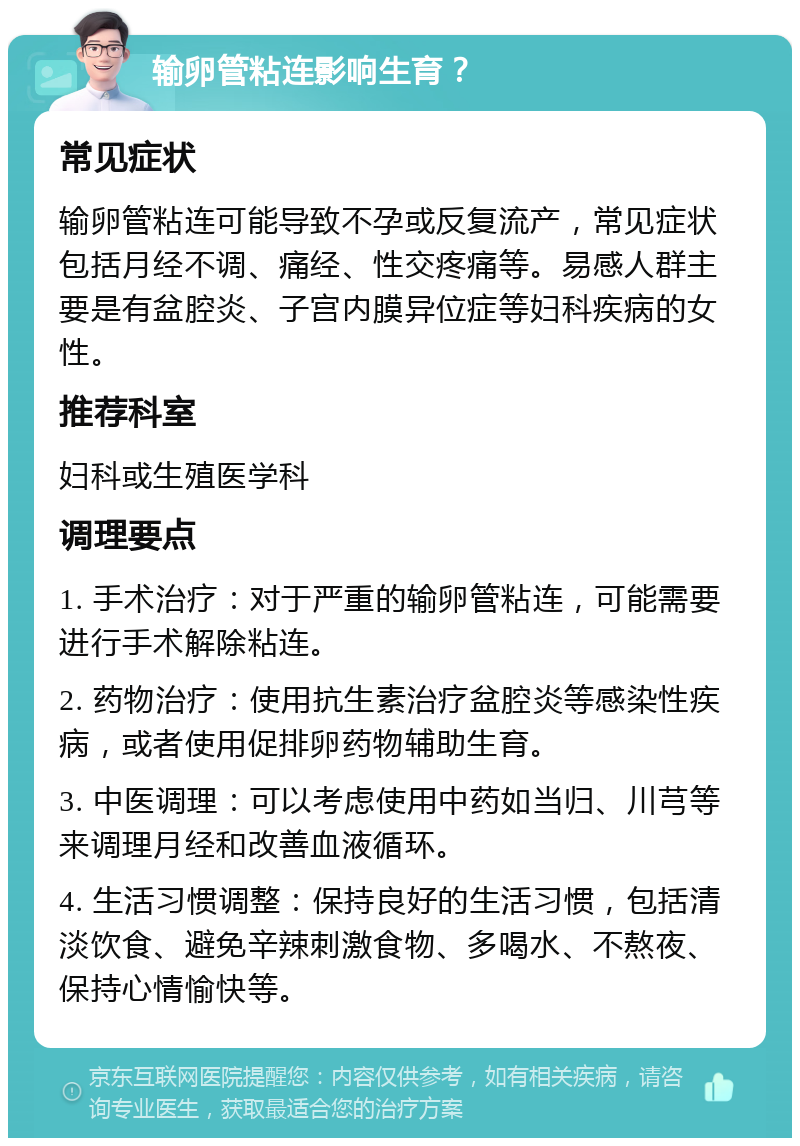 输卵管粘连影响生育？ 常见症状 输卵管粘连可能导致不孕或反复流产，常见症状包括月经不调、痛经、性交疼痛等。易感人群主要是有盆腔炎、子宫内膜异位症等妇科疾病的女性。 推荐科室 妇科或生殖医学科 调理要点 1. 手术治疗：对于严重的输卵管粘连，可能需要进行手术解除粘连。 2. 药物治疗：使用抗生素治疗盆腔炎等感染性疾病，或者使用促排卵药物辅助生育。 3. 中医调理：可以考虑使用中药如当归、川芎等来调理月经和改善血液循环。 4. 生活习惯调整：保持良好的生活习惯，包括清淡饮食、避免辛辣刺激食物、多喝水、不熬夜、保持心情愉快等。