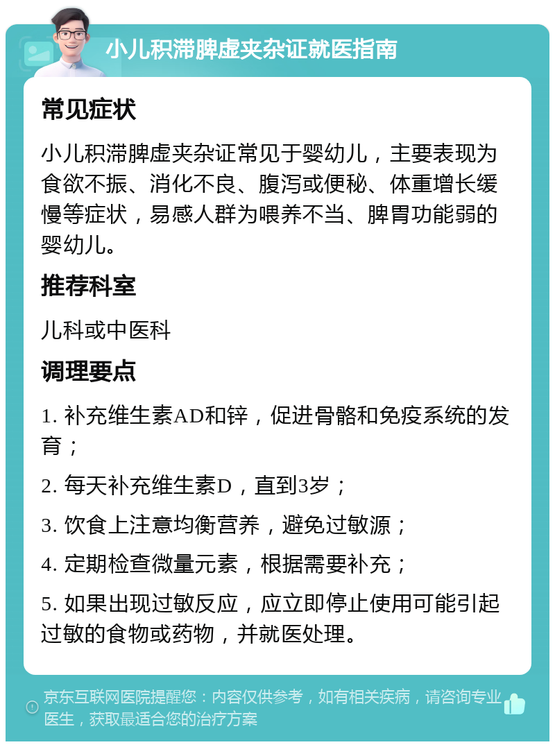 小儿积滞脾虚夹杂证就医指南 常见症状 小儿积滞脾虚夹杂证常见于婴幼儿，主要表现为食欲不振、消化不良、腹泻或便秘、体重增长缓慢等症状，易感人群为喂养不当、脾胃功能弱的婴幼儿。 推荐科室 儿科或中医科 调理要点 1. 补充维生素AD和锌，促进骨骼和免疫系统的发育； 2. 每天补充维生素D，直到3岁； 3. 饮食上注意均衡营养，避免过敏源； 4. 定期检查微量元素，根据需要补充； 5. 如果出现过敏反应，应立即停止使用可能引起过敏的食物或药物，并就医处理。