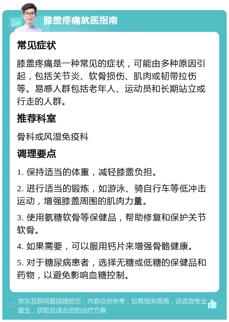 膝盖疼痛就医指南 常见症状 膝盖疼痛是一种常见的症状，可能由多种原因引起，包括关节炎、软骨损伤、肌肉或韧带拉伤等。易感人群包括老年人、运动员和长期站立或行走的人群。 推荐科室 骨科或风湿免疫科 调理要点 1. 保持适当的体重，减轻膝盖负担。 2. 进行适当的锻炼，如游泳、骑自行车等低冲击运动，增强膝盖周围的肌肉力量。 3. 使用氨糖软骨等保健品，帮助修复和保护关节软骨。 4. 如果需要，可以服用钙片来增强骨骼健康。 5. 对于糖尿病患者，选择无糖或低糖的保健品和药物，以避免影响血糖控制。