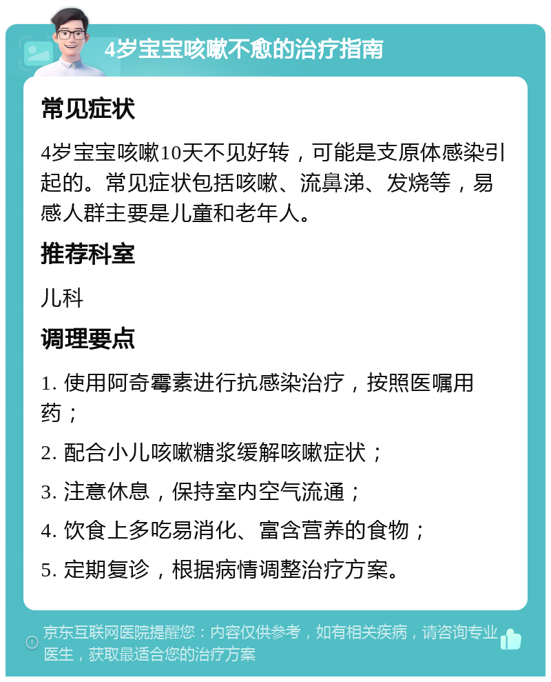 4岁宝宝咳嗽不愈的治疗指南 常见症状 4岁宝宝咳嗽10天不见好转，可能是支原体感染引起的。常见症状包括咳嗽、流鼻涕、发烧等，易感人群主要是儿童和老年人。 推荐科室 儿科 调理要点 1. 使用阿奇霉素进行抗感染治疗，按照医嘱用药； 2. 配合小儿咳嗽糖浆缓解咳嗽症状； 3. 注意休息，保持室内空气流通； 4. 饮食上多吃易消化、富含营养的食物； 5. 定期复诊，根据病情调整治疗方案。