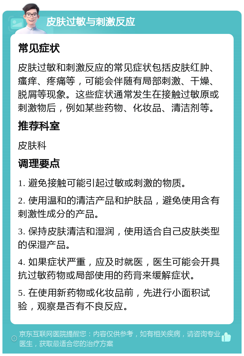 皮肤过敏与刺激反应 常见症状 皮肤过敏和刺激反应的常见症状包括皮肤红肿、瘙痒、疼痛等，可能会伴随有局部刺激、干燥、脱屑等现象。这些症状通常发生在接触过敏原或刺激物后，例如某些药物、化妆品、清洁剂等。 推荐科室 皮肤科 调理要点 1. 避免接触可能引起过敏或刺激的物质。 2. 使用温和的清洁产品和护肤品，避免使用含有刺激性成分的产品。 3. 保持皮肤清洁和湿润，使用适合自己皮肤类型的保湿产品。 4. 如果症状严重，应及时就医，医生可能会开具抗过敏药物或局部使用的药膏来缓解症状。 5. 在使用新药物或化妆品前，先进行小面积试验，观察是否有不良反应。