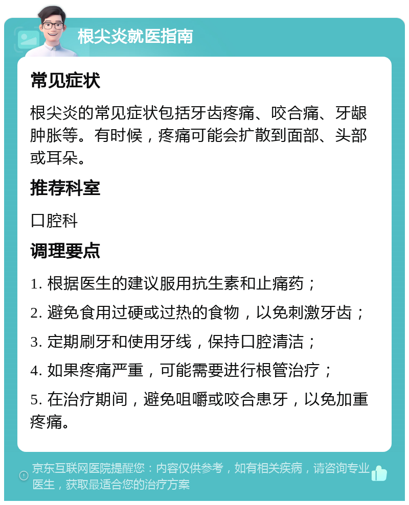 根尖炎就医指南 常见症状 根尖炎的常见症状包括牙齿疼痛、咬合痛、牙龈肿胀等。有时候，疼痛可能会扩散到面部、头部或耳朵。 推荐科室 口腔科 调理要点 1. 根据医生的建议服用抗生素和止痛药； 2. 避免食用过硬或过热的食物，以免刺激牙齿； 3. 定期刷牙和使用牙线，保持口腔清洁； 4. 如果疼痛严重，可能需要进行根管治疗； 5. 在治疗期间，避免咀嚼或咬合患牙，以免加重疼痛。